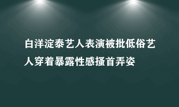 白洋淀泰艺人表演被批低俗艺人穿着暴露性感搔首弄姿