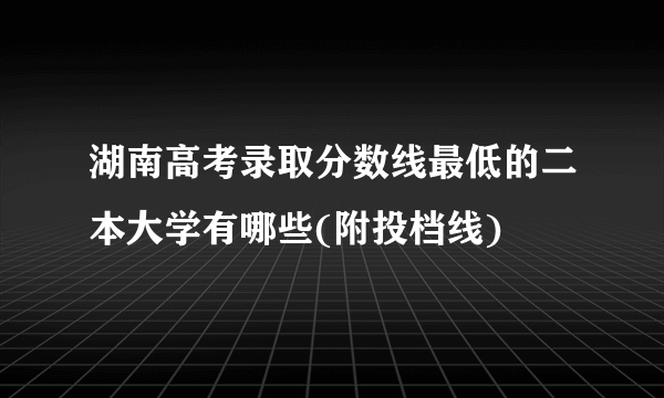 湖南高考录取分数线最低的二本大学有哪些(附投档线)