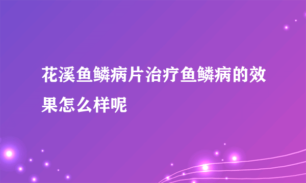 花溪鱼鳞病片治疗鱼鳞病的效果怎么样呢