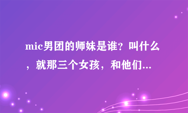 mic男团的师妹是谁？叫什么，就那三个女孩，和他们一起参加过《一起音乐吧》的