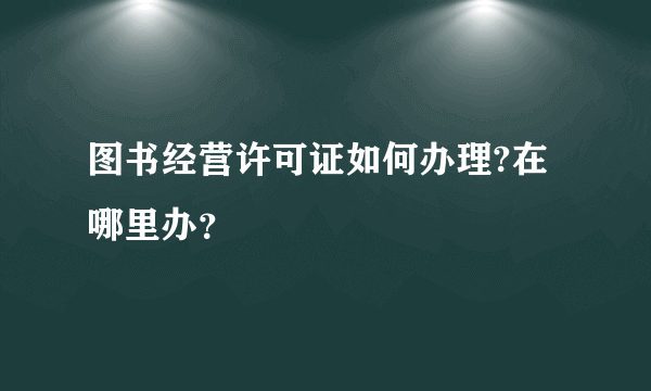 图书经营许可证如何办理?在哪里办？