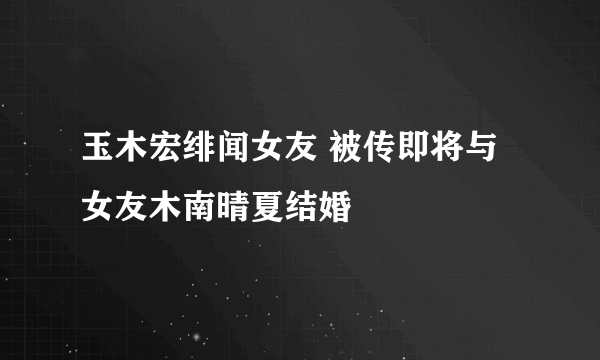 玉木宏绯闻女友 被传即将与女友木南晴夏结婚