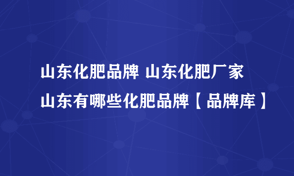 山东化肥品牌 山东化肥厂家 山东有哪些化肥品牌【品牌库】