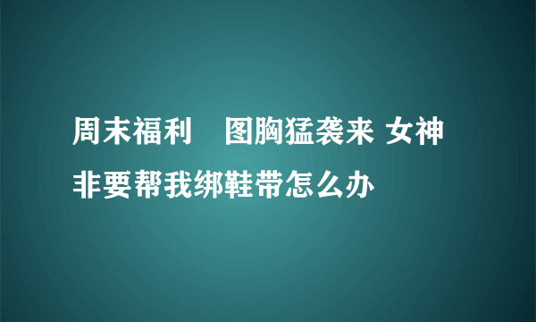 周末福利囧图胸猛袭来 女神非要帮我绑鞋带怎么办