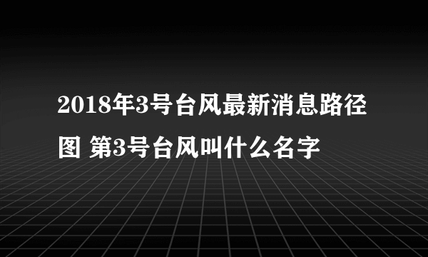 2018年3号台风最新消息路径图 第3号台风叫什么名字