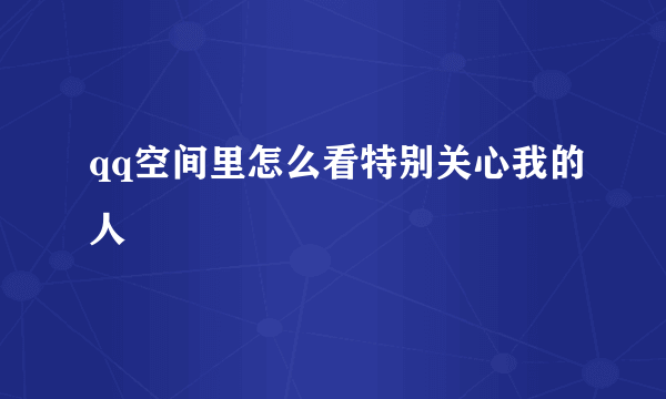 qq空间里怎么看特别关心我的人