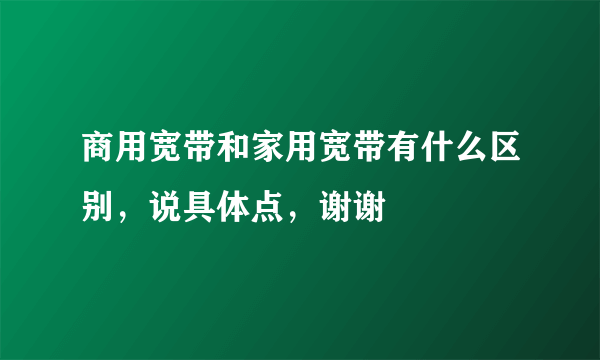 商用宽带和家用宽带有什么区别，说具体点，谢谢