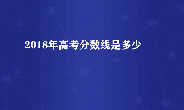 2018年高考分数线是多少