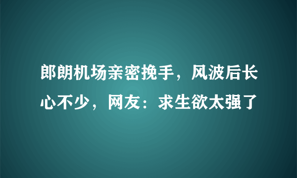 郎朗机场亲密挽手，风波后长心不少，网友：求生欲太强了