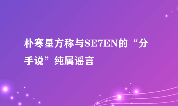 朴寒星方称与SE7EN的“分手说”纯属谣言