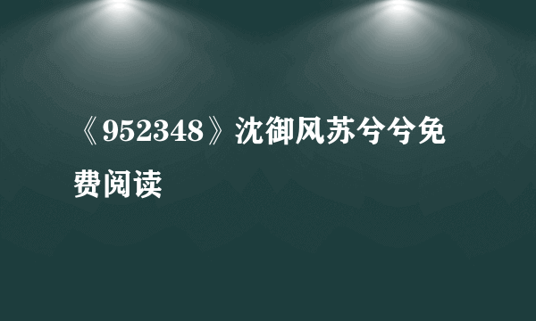 《952348》沈御风苏兮兮免费阅读