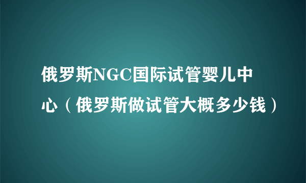 俄罗斯NGC国际试管婴儿中心（俄罗斯做试管大概多少钱）