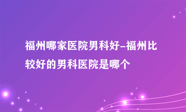 福州哪家医院男科好-福州比较好的男科医院是哪个