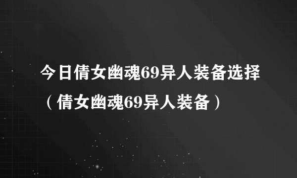 今日倩女幽魂69异人装备选择（倩女幽魂69异人装备）