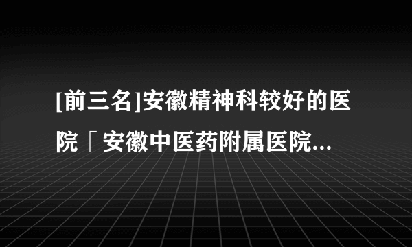 [前三名]安徽精神科较好的医院「安徽中医药附属医院」为病人提供诚信服务