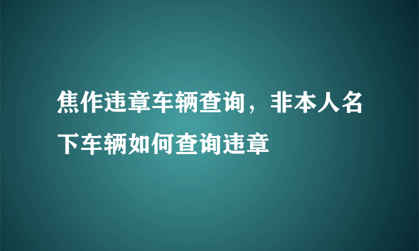 焦作违章车辆查询，非本人名下车辆如何查询违章