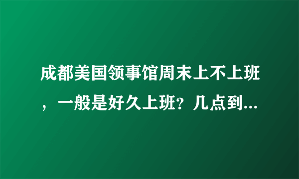 成都美国领事馆周末上不上班，一般是好久上班？几点到几点..？？