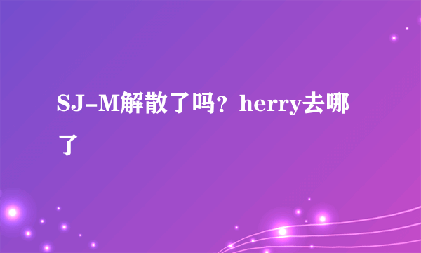 SJ-M解散了吗？herry去哪了