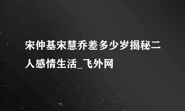 宋仲基宋慧乔差多少岁揭秘二人感情生活_飞外网