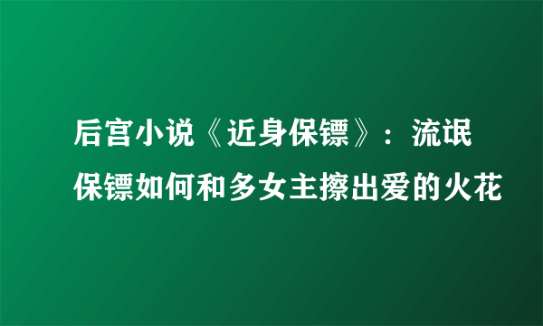 后宫小说《近身保镖》：流氓保镖如何和多女主擦出爱的火花