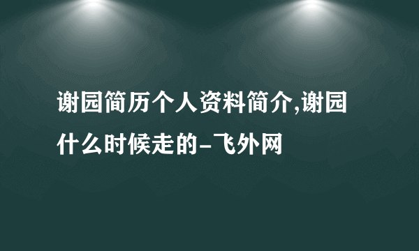 谢园简历个人资料简介,谢园什么时候走的-飞外网