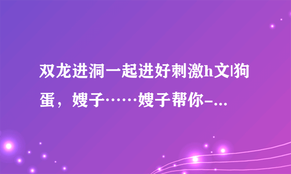 双龙进洞一起进好刺激h文|狗蛋，嫂子……嫂子帮你-情感口述