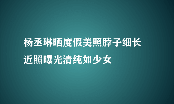 杨丞琳晒度假美照脖子细长 近照曝光清纯如少女