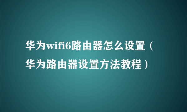 华为wifi6路由器怎么设置（华为路由器设置方法教程）