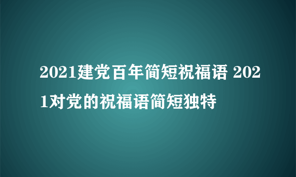 2021建党百年简短祝福语 2021对党的祝福语简短独特