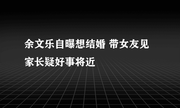 余文乐自曝想结婚 带女友见家长疑好事将近