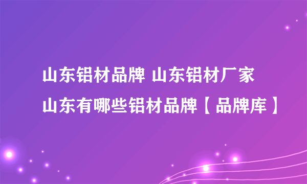 山东铝材品牌 山东铝材厂家 山东有哪些铝材品牌【品牌库】