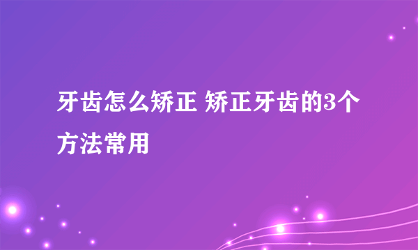 牙齿怎么矫正 矫正牙齿的3个方法常用