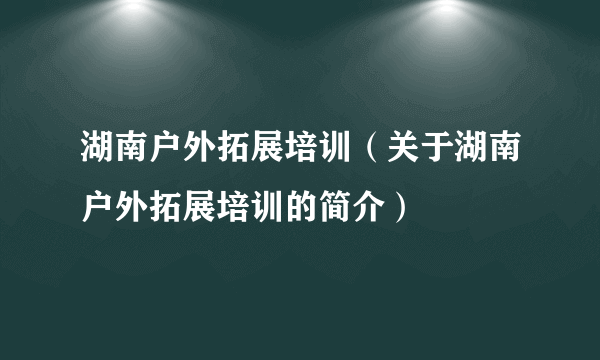 湖南户外拓展培训（关于湖南户外拓展培训的简介）