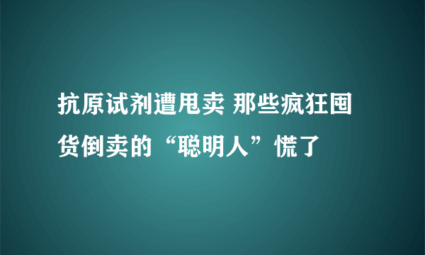 抗原试剂遭甩卖 那些疯狂囤货倒卖的“聪明人”慌了