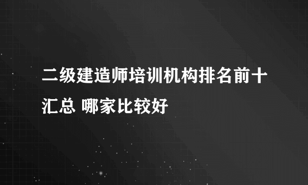 二级建造师培训机构排名前十汇总 哪家比较好