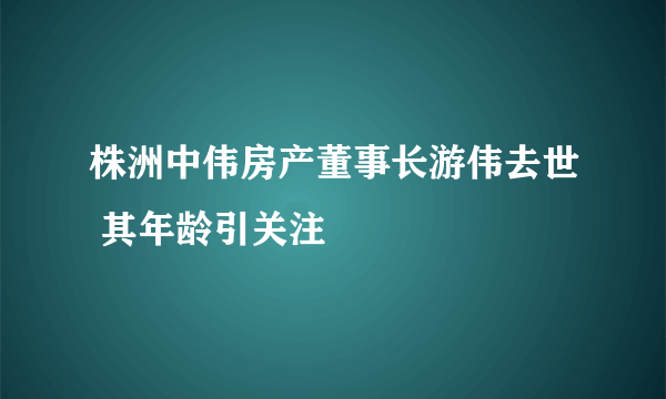 株洲中伟房产董事长游伟去世 其年龄引关注