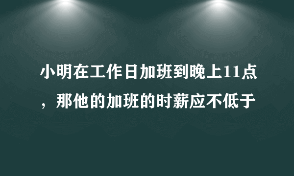 小明在工作日加班到晚上11点，那他的加班的时薪应不低于