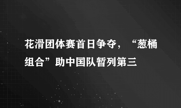 花滑团体赛首日争夺，“葱桶组合”助中国队暂列第三