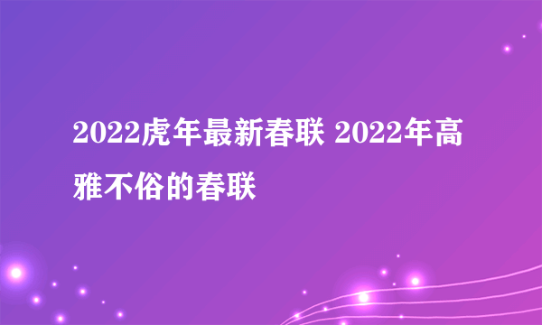 2022虎年最新春联 2022年高雅不俗的春联