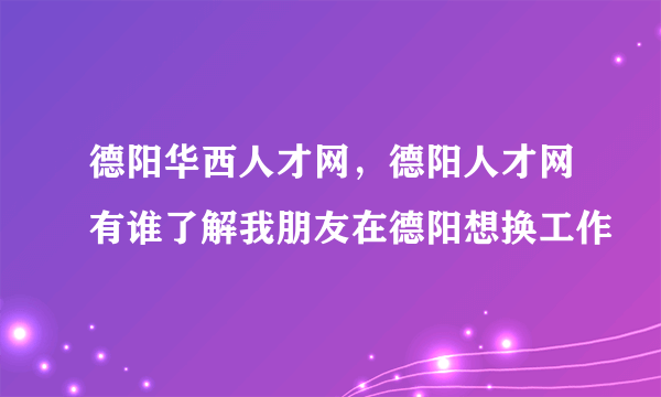 德阳华西人才网，德阳人才网有谁了解我朋友在德阳想换工作