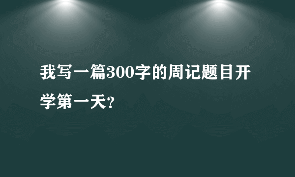 我写一篇300字的周记题目开学第一天？