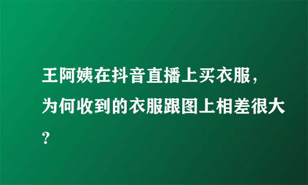 王阿姨在抖音直播上买衣服，为何收到的衣服跟图上相差很大？