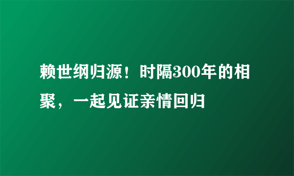 赖世纲归源！时隔300年的相聚，一起见证亲情回归