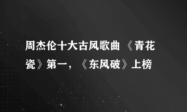 周杰伦十大古风歌曲 《青花瓷》第一，《东风破》上榜