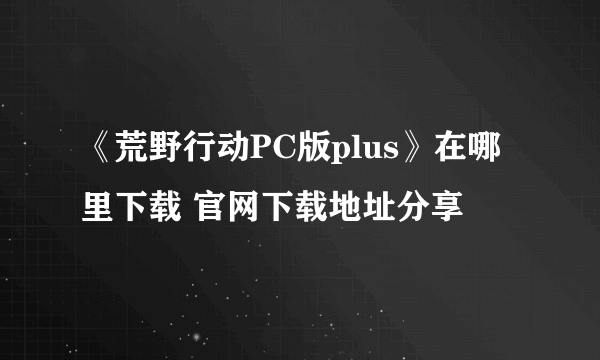 《荒野行动PC版plus》在哪里下载 官网下载地址分享