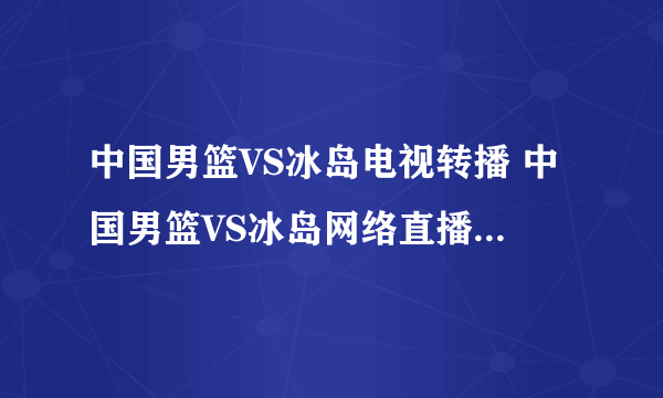 中国男篮VS冰岛电视转播 中国男篮VS冰岛网络直播 9月9号中国男篮VS冰岛男篮直播