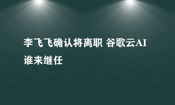 李飞飞确认将离职 谷歌云AI谁来继任