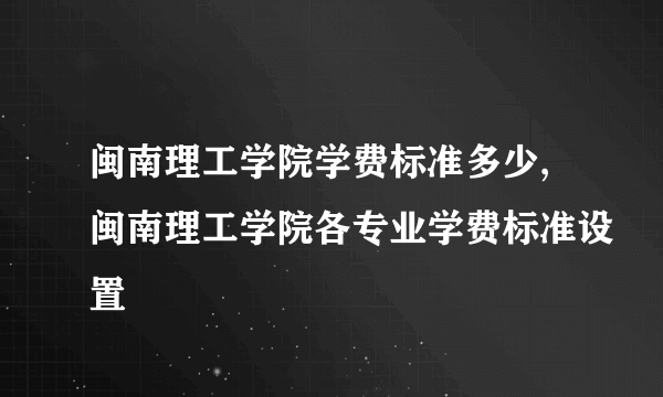 闽南理工学院学费标准多少,闽南理工学院各专业学费标准设置