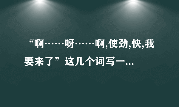 “啊……呀……啊,使劲,快,我要来了”这几个词写一段话,明天交