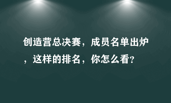 创造营总决赛，成员名单出炉，这样的排名，你怎么看？